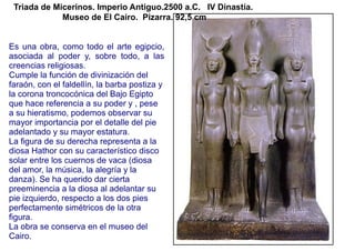 Triada de Micerinos. Imperio Antiguo.2500 a.C. IV Dinastía.
             Museo de El Cairo. Pizarra. 92,5 cm


Es una obra, como todo el arte egipcio,
asociada al poder y, sobre todo, a las
creencias religiosas.
Cumple la función de divinización del
faraón, con el faldellín, la barba postiza y
la corona troncocónica del Bajo Egipto
que hace referencia a su poder y , pese
a su hieratismo, podemos observar su
mayor importancia por el detalle del pie
adelantado y su mayor estatura.
La figura de su derecha representa a la
diosa Hathor con su característico disco
solar entre los cuernos de vaca (diosa
del amor, la música, la alegría y la
danza). Se ha querido dar cierta
preeminencia a la diosa al adelantar su
pie izquierdo, respecto a los dos pies
perfectamente simétricos de la otra
figura.
La obra se conserva en el museo del
Cairo.
 