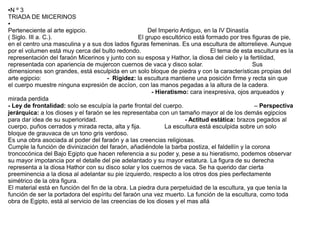 ●Nº3
TRIADA DE MICERINOS
●

Perteneciente al arte egipcio.                         Del Imperio Antiguo, en la IV Dinastía
( Siglo. III a. C.).                               El grupo escultórico está formado por tres figuras de pie,
en el centro una masculina y a sus dos lados figuras femeninas. Es una escultura de altorrelieve. Aunque
por el volumen está muy cerca del bulto redondo.                               El tema de esta escultura es la
representación del faraón Micerinos y junto con su esposa y Hathor, la diosa del cielo y la fertilidad,
representada con apariencia de mujercon cuernos de vaca y disco solar.                        Sus
dimensiones son grandes, está esculpida en un solo bloque de piedra y con la características propias del
arte egipcio:                          - Rigidez: la escultura mantiene una posición firme y recta sin que
el cuerpo muestre ninguna expresión de accíon, con las manos pegadas a la altura de la cadera.
                                                        - Hieratismo: cara inexpresiva, ojos arqueados y
mirada perdida
- Ley de frontalidad: solo se esculpía la parte frontal del cuerpo.                            – Perspectiva
jerárquica: a los dioses y el faraón se les representaba con un tamaño mayor al de los demás egipcios
para dar idea de su superioridad.                                    - Actitud estática: brazos pegados al
cuerpo, puños cerrados y mirada recta, alta y fija.          La escultura está esculpida sobre un solo
bloque de grauvaca de un tono gris verdoso.
Es una obra asociada al poder del faraón y a las creencias religiosas.
Cumple la función de divinización del faraón, añadiéndole la barba postiza, el faldellín y la corona
troncocónica del Bajo Egipto que hacen referencia a su poder y, pese a su hieratismo, podemos observar
su mayor impotancia por el detalle del pie adelantado y su mayor estatura. La figura de su derecha
representa a la diosa Hathor con su disco solar y los cuernos de vaca. Se ha querido dar cierta
preeminencia a la diosa al adelantar su pie izquierdo, respecto a los otros dos pies perfectamente
simétrico de la otra figura.
El material está en función del fin de la obra. La piedra dura perpetuidad de la escultura, ya que tenía la
función de ser la portadora del espíritu del faraón una vez muerto. La función de la escultura, como toda
obra de Egipto, está al servicio de las creencias de los dioses y el mas allá
 