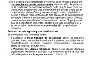 Pero el aspecto más característico y original de la religión egipcia era
   la creencias en la vida de ultratumba (del más allá). Se pensaba
   en la posibilidad de sobrevivir después de la muerte en el reino de
   Osiris. Para acceder a la vida de ultratumba el difunto debía pasar
   un juicio ante el dios Osiris y conservar algún resto material de su
   cuerpo o alguna representación de éste (para ello se embalsamaba
   el cuerpo, o bien se hacían estatuas que representaban al difunto).
   Los cadáveres embalsamados se metían en un sarcófago, junto al
   cual se depositaban alimentos, objetos de la vida cotidiana, etc. y
   se depositaban en tumbas monumentales (Ej: las pirámides,
   hipogeos,
Función del arte egipcio y sus destinatarios.
El arte egipcio tuvo funciones como:
• 1-Expresar la magnificencia de personajes como los faraones
   que fueron uno de los destinatarios e impulsores principales de las
   manifestaciones artísticas (tumbas monumentales: pirámides;
   estatuas relieves, pinturas etc.).
• 2-Manifestar los ideales religiosos: Culto a sus dioses (templos
   gigantescos, relieves) y expresar sus creencias sobre la vida del
   más allá (pirámides, hipogeos, estatuas, pinturas, etc.)
 