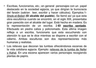• Escribas, funcionarios, etc.; en general personajes con un papel
  destacado en la sociedad egipcia, ya que dirigían la burocracia
  del faraón (sabían leer, escribir y hacer cálculos). Ejemplos:1-
  Sheik-el-Beled (El alcalde del pueblo). Se llamó así ya que esta
  obra escultórica cuando se encontró, en el siglo XIX, presentaba
  gran parecido con el alcalde del lugar. Está hecha en madera; Es
  la representación de un escriba. 2-El escriba sentado.
  Efectuado en piedra caliza y policromado. Esta última imagen
  refleja a un escriba, funcionario que esta escuchando con
  atención lo que se le dice mientras se dispone a escribir con el
  cálamo. Ambas esculturas son dos representaciones más
  humanas y realistas.
• Los relieves que decoran las tumbas ofreciéndonos escenas de
  la vida cotidiana egipcia. Ejemplo: relieves de la tumba de Nefer
  y Kahai. En una escena aparecen varios personajes recogiendo
  plantas de papiro.
 