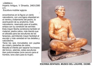 LÁMINA 4.
Imperio Antiguo, V Dinastía, 2463-2380
a.C.
 Escultura mobiliar egipcia.
                                        :
encontramos en la figura un cierto
naturalismo, con una ligera obesidad en
el vientre y tratamiento del pecho, la
acentuación de su anatomía. Este
naturalismo, reservado para el pueblo,
enlaza con su condición de servidor.
Esta mayor liberta condiciona también el
material, piedra caliza, más blando que
el utilizado para las esculturas de los
faraones, permitiendo mayor facilidad al
esculpir y más variedad en los detalles y
naturalismo.
Tiene los ojos incrustados con pupilas
de cristal y pestañas de cobre.
Resalta el interés por separar los brazos
del tronco, además, estas esculturas
iban policromadas (ocre oscuro para el
hombre, tono claro para la mujer).



                                        ESCRIBA SENTADO. MUSEO DEL LOUVRE. 53CMS
 