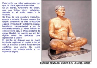 Está hecho en caliza policromada con
ojos de cristal y pestañas de cobre.
Es un escriba, funcionario del faraón,
que nos indica cómo trabajaban,
sentado en el suelo, atento a la
escritura.
Se trata de una escultura masculina,
exenta y sedente. Aunque muestra los
rasgos constantes de toda la escultura
egipcia (inmovilidad y estatismo, rigidez,
hieratismo, inexpresividad y ley de
frontalidad-simetría y visión frontal) en
obras de este tipo, el artista disponía de
mayor libertad, las normas no son tan
rígidas como las aplicadas para
representar al faraón.
El escriba se dispone con su mano
izquierda cogiendo el papiro sobre el
cual va a escribir y con la mano derecha
sujetando una pluma. Su rostro
evidencia una mirada astuta y con
expresión segura.




                                         ESCRIBA SENTADO. MUSEO DEL LOUVRE. 53CMS
 