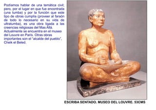 Podíamos hablar de una temática civil;
pero, por el lugar en que fue encontrada
(una tumba) y por la función que este
tipo de obras cumplía (proveer al faraón
de todo lo necesario en su vida de
ultratumba), es una obra ligada a las
creencias religiosas del Mas Allá.
Actualmente se encuentra en el museo
del Louvre en París. Otras obras
importantes son el “alcalde del pueblo”,
Cheik el Beled.




                                       ESCRIBA SENTADO. MUSEO DEL LOUVRE. 53CMS
 