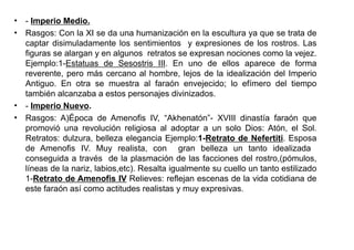 • - Imperio Medio.
• Rasgos: Con la XI se da una humanización en la escultura ya que se trata de
  captar disimuladamente los sentimientos y expresiones de los rostros. Las
  figuras se alargan y en algunos retratos se expresan nociones como la vejez.
  Ejemplo:1-Estatuas de Sesostris III. En uno de ellos aparece de forma
  reverente, pero más cercano al hombre, lejos de la idealización del Imperio
  Antiguo. En otra se muestra al faraón envejecido; lo efímero del tiempo
  también alcanzaba a estos personajes divinizados.
• - Imperio Nuevo.
• Rasgos: A)Época de Amenofis IV, “Akhenatón”- XVIII dinastía faraón que
  promovió una revolución religiosa al adoptar a un solo Dios: Atón, el Sol.
  Retratos: dulzura, belleza elegancia Ejemplo:1-Retrato de Nefertiti. Esposa
  de Amenofis IV. Muy realista, con gran belleza un tanto idealizada
  conseguida a través de la plasmación de las facciones del rostro,(pómulos,
  líneas de la nariz, labios,etc). Resalta igualmente su cuello un tanto estilizado
  1-Retrato de Amenofis IV Relieves: reflejan escenas de la vida cotidiana de
  este faraón así como actitudes realistas y muy expresivas.
 