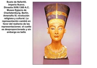 Busto de Nefertiti.
        Imperio Nuevo.
   Dinastía XVIII.1360 A.C.
       Museo Egipcio de
   Charlotemburg. Berlín.
   Amenofis IV, revolución
    religiosa y cultural. La
 representación cambió en
  favor del realismo de las
representaciones: el cuello
es desproporcionado y sin
       embargo es bello
 