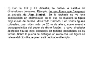 • B) Con la XIX y XX dinastía, se cultivó la estatua de
  dimensiones colosales. Ejemplo: las esculturas que franquean
  la entrada de Abu Simbel,. En la fachada se ve una
  composición en altorrelieves en la que se muestra la figura
  majestuosa del faraón divinizado Ramsés II en varias figuras
  colosales, que miden más de 20 m de altura, como muestra
  propagandística del poder de dicho faraón; a cuyo alrededor
  aparecen figuras más pequeñas en tamaño personajes de su
  familia. Sobre la puerta se distingue un nicho con una figura en
  relieve del dios Ra, a quien está dedicado el templo.
 