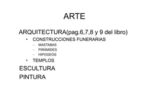 ARTE
ARQUITECTURA(pag.6,7,8 y 9 del libro)
  •   CONSTRUCCIONES FUNERARIAS
      –   MASTABAS
      –   PIRÁMIDES
      –   HIPOGEOS
  •   TEMPLOS
ESCULTURA
PINTURA
 