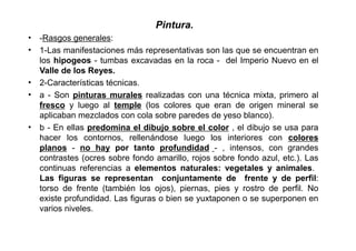 Pintura.
• -Rasgos generales:
• 1-Las manifestaciones más representativas son las que se encuentran en
  los hipogeos - tumbas excavadas en la roca - del Imperio Nuevo en el
  Valle de los Reyes.
• 2-Características técnicas.
• a - Son pinturas murales realizadas con una técnica mixta, primero al
  fresco y luego al temple (los colores que eran de origen mineral se
  aplicaban mezclados con cola sobre paredes de yeso blanco).
• b - En ellas predomina el dibujo sobre el color , el dibujo se usa para
  hacer los contornos, rellenándose luego los interiores con colores
  planos - no hay por tanto profundidad - , intensos, con grandes
  contrastes (ocres sobre fondo amarillo, rojos sobre fondo azul, etc.). Las
  continuas referencias a elementos naturales: vegetales y animales.
  Las figuras se representan conjuntamente de frente y de perfil:
  torso de frente (también los ojos), piernas, pies y rostro de perfil. No
  existe profundidad. Las figuras o bien se yuxtaponen o se superponen en
  varios niveles.
 