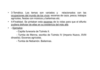 • 3-Temática. Los temas son variados y             relacionados con las
  ocupaciones del mundo de los vivos: escenas de caza, pesca, trabajos
  agrícolas, fiestas con músicos y bailarinas etc.
• 4-Finalidad. Se pintaban esta escenas de la vidas para que el difunto
  pudiera disfrutar de ellas en su existencia del más allá.
• - Ejemplos:
       - Capilla funeraria de Tutmés II.
       - Tumba de Menna, escriba de Tutmés IV (Imperio Nuevo, XVIII
  dinastía). Escenas agrícolas.
       - Tumba de Nebamón. Bailarinas.
 