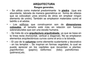 ARQUITECTURA
                        Rasgos generales.
• - Se utiliza como material predominante la piedra (que era
  abundante, labrada de manera geométrica en forma de sillares
  que se colocaban unos encima de otros sin emplear ningún
  elemento de unión). También se emplearon materiales como el
  ladrillo o el adobe.
• - Los edificios que construyeron son de dimensiones
  colosales, el tamaño está más en relación con fuerzas
  sobrenaturales que con una escala humana.
• - Se trata de una arquitectura arquitrabada, ya que se basa en
  la línea recta (horizontal, vertical o diagonal). No se emplearon
  elementos arquitectónicos curvos como el arco o la bóveda.
• - El uso de la columna como elemento sustentante y decorativo
  - en los templos -. Se inspiran en formas vegetales, lo cual se
  puede apreciar en los capiteles que recuerdan a plantas:
  papiriformes      (papiro); lotiformes      (loto); palmiformes
  (palmera),etc.
 