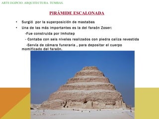 ARTE EGIPCIO. ARQUITECTURA. TUMBAS.
PIRÁMIDE ESCALONADA
• Surgió por la superposición de mastabas
• Una de las más importantes es la del faraón Zoser:
-Fue construida por Imhotep
- Contaba con seis niveles realizados con piedra caliza revestida
-Servía de cámara funeraria , para depositar el cuerpo
momificado del faraón.
 