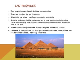 LAS PIRÁMIDES
• Son posteriores a las pirámides escalonadas
• Eran las tumbas de los faraones
• Alrededor de ellas , había un complejo funerario
• Ante la pirámide había un templo en el que se desarrollaban los
ritos funerarios y una avenida ceremonial que conectaba el templo
con el río Nilo
• El tamaño de las pirámides exponía el gran poder del faraón.
• Destaca el conjunto de las tres pirámides de Guizeh construidas por
los faraones Keops , Kefrén y Micerinos
 