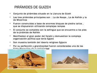 PIRÁMIDES DE GUIZEH
• Conjunto de pirámides situado en la Llanura de Gizeh
• Las tres pirámides principales son : La de Keops , La de Kefrén y la
de Micerinos
• Fueron construidas a base de enormes bloques de piedra caliza ,
que se dispusieron utilizando complejas rampas
• El conjunto se completa con la esfingue que se encuentra a los pies
de la pirámide de Kefrén
• Manifiestan el gran poder del faraón y demuestran la compleja
organización política que tenía Egipto
• Son muestra también del ideario religioso Egipcio
• Por su perfección y grandiosidad fueron consideradas una de las
Siete Maravillas de la Antigüedad
 