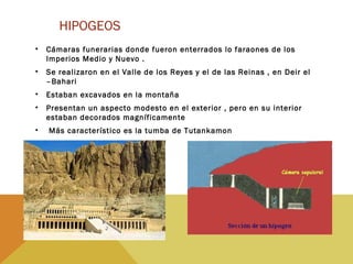 HIPOGEOS
• Cámaras funerarias donde fueron enterrados lo faraones de los
Imperios Medio y Nuevo .
• Se realizaron en el Valle de los Reyes y el de las Reinas , en Deir el
–Bahari
• Estaban excavados en la montaña
• Presentan un aspecto modesto en el exterior , pero en su interior
estaban decorados magníficamente
• Más característico es la tumba de Tutankamon
 