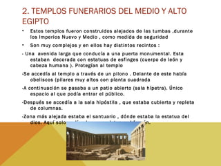 2. TEMPLOS FUNERARIOS DEL MEDIO Y ALTO
EGIPTO
• Estos templos fueron construidos alejados de las tumbas ,durante
los Imperios Nuevo y Medio , como medida de seguridad
• Son muy complejos y en ellos hay distintos recintos :
- Una avenida larga que conducía a una puerta monumental. Esta
estaban decorada con estatuas de esfinges (cuerpo de león y
cabeza humana ). Protegían al templo
-Se accedía al templo a través de un pilono . Delante de este había
obeliscos (pilares muy altos con planta cuadrada
-A continuación se pasaba a un patio abierto (sala hípetra). Único
espacio al que podía entrar el público.
-Después se accedía a la sala hipóstila , que estaba cubierta y repleta
de columnas.
-Zona más alejada estaba el santuario , dónde estaba la estatua del
dios. Aquí solo podían los sacerdotes y el faraón.
 