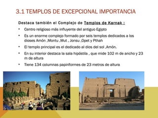 3.1 TEMPLOS DE EXCEPCIONAL IMPORTANCIA
Destaca también el Complejo de Templos de Karnak :Templos de Karnak :
• Centro religioso más influyente del antiguo EgiptoCentro religioso más influyente del antiguo Egipto
• Es un enorme complejo formado por seis templos dedicados a losEs un enorme complejo formado por seis templos dedicados a los
dioses Amón ,Montu ,Mut , Jonsu ,Opet y Pthahdioses Amón ,Montu ,Mut , Jonsu ,Opet y Pthah
• El templo principal es el dedicado al dios del sol ,Amón.El templo principal es el dedicado al dios del sol ,Amón.
• En su interior destaca la sala hipóstila , que mide 102 m de ancho y 23En su interior destaca la sala hipóstila , que mide 102 m de ancho y 23
m de alturam de altura
• Tiene 134 columnas papiriformes de 23 metros de alturaTiene 134 columnas papiriformes de 23 metros de altura
 