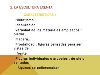 3. LA ESCULTURA EXENTA
CARACTERISTICAS :
Hieratismo
Idealización
Variedad de los materiales empleados :
piedra ,
madera…
Frontalidad : figuras pensadas para ser
vistas de
frente
Figuras individuales o grupales , de pie o
sentadas
Algunas se policromaban
 