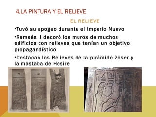 4.LA PINTURA Y EL RELIEVE
EL RELIEVE
•Tuvó su apogeo durante el Imperio Nuevo
•Ramsés II decoró los muros de muchos
edificios con relieves que tenían un objetivo
propagandístico
•Destacan los Relieves de la pirámide Zoser y
la mastaba de Hesire
 