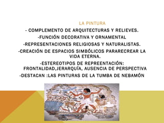 LA PINTURA
- COMPLEMENTO DE ARQUITECTURAS Y RELIEVES.
-FUNCIÓN DECORATIVA Y ORNAMENTAL
-REPRESENTACIONES RELIGIOSAS Y NATURALISTAS.
-CREACIÓN DE ESPACIOS SIMBÓLICOS PARARECREAR LA
VIDA ETERNA.
-ESTEREOTIPOS DE REPREENTACIÓN:
FRONTALIDAD,JERARQUÍA, AUSENCIA DE PERSPECTIVA
-DESTACAN :LAS PINTURAS DE LA TUMBA DE NEBAMÓN
 