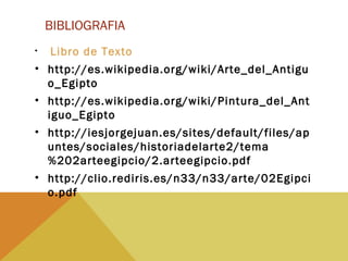 BIBLIOGRAFIA
• Libro de Texto
• http://es.wikipedia.org/wiki/Arte_del_Antigu
o_Egipto
• http://es.wikipedia.org/wiki/Pintura_del_Ant
iguo_Egipto
• http://iesjorgejuan.es/sites/default/files/ap
untes/sociales/historiadelarte2/tema
%202arteegipcio/2.arteegipcio.pdf
• http://clio.rediris.es/n33/n33/arte/02Egipci
o.pdf
 