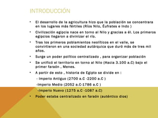 INTRODUCCIÓN
• El desarrollo de la agricultura hizo que la población se concentrara
en los lugares más fértiles (Ríos Nilo, Éufrates e Indo )
• Civilización egipcia nace en torno al Nilo y gracias a él. Los primeros
egipcios llegaron a divinizar el río.
• Tras los primeros poblamientos neolíticos en el valle, se
convirtieron en una sociedad autárquica que duró más de tres mil
años.
• Surge un poder político centralizado , para organizar población
• Se unificó el territorio en torno al Nilo (Hacia 3.100 a.C) bajo el
primer faraón , Menes.
• A partir de esto , historia de Egipto se divide en :
- Imperio Antiguo (2700 a.C -2200 a.C )
-Imperio Medio (2052 a.C-1786 a.C )
-Imperio Nuevo (1275 a.C -1087 a.C)
• Poder estaba centralizado en faraón (auténtico dios)
 
