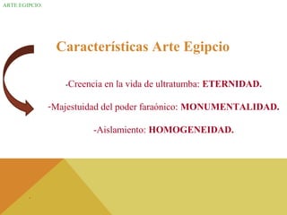 ARTE EGIPCIO.
Características Arte Egipcio
-Creencia en la vida de ultratumba: ETERNIDAD.
-Majestuidad del poder faraónico: MONUMENTALIDAD.
-Aislamiento: HOMOGENEIDAD.
.
 