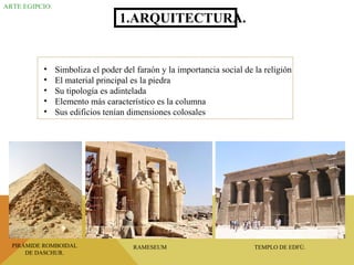 ARTE EGIPCIO.
1.ARQUITECTURA.
• Simboliza el poder del faraón y la importancia social de la religión
• El material principal es la piedra
• Su tipología es adintelada
• Elemento más característico es la columna
• Sus edificios tenían dimensiones colosales
PIRÁMIDE ROMBOIDAL
DE DASCHUR.
RAMESEUM TEMPLO DE EDFÚ.
 