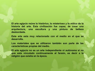 El arte egipcio reúne lo histórico, lo misterioso y lo mítico de la
historia del arte. Esta civilización fue capaz, de crear una
arquitectura, una escultura y una pintura de belleza
desbordada.
Este arte esta muy relacionado con el medio en el que se
desarrolla.
Los materiales que se utilizaron también son parte de las
características propias del medio.
El arte egipcio no es un arte independiente ni autónomo si no
que esta vinculado continuamente al faraón, es decir a la
religión que existía en la época.
 