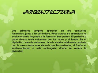 ARQUITECTURA
Los primeros templos aparecen en los conjuntos
funerarios, junto a las pirámides. Poco a poco su estructura va
evolucionando llegando a la forma en tres partes. El peristilo o
patio abierto tenia columnas por los lados y al fondo. En el
hipóstilo o sala de columnas, la sala estaba totalmente cubierta
con la nave central mas elevada que las restantes, al fondo, el
santa-santorum o sala rectangular donde se venera la
divinidad.
 