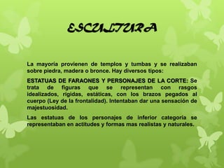 ESCULTURA
La mayoría provienen de templos y tumbas y se realizaban
sobre piedra, madera o bronce. Hay diversos tipos:
ESTATUAS DE FARAONES Y PERSONAJES DE LA CORTE: Se
trata de figuras que se representan con rasgos
idealizados, rígidas, estáticas, con los brazos pegados al
cuerpo (Ley de la frontalidad). Intentaban dar una sensación de
majestuosidad.
Las estatuas de los personajes de inferior categoría se
representaban en actitudes y formas mas realistas y naturales.
 