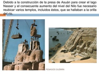 Debido a la construcción de la presa de Asuán para crear el lago
Nasser y el consecuente aumento del nivel del Nilo fue necesario
reubicar varios templos, incluidos éstos, que se hallaban a la orilla
del río.
ISABEL PENAGOS GUZMÁN
 