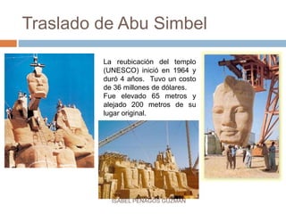 Traslado de Abu Simbel
La reubicación del templo
(UNESCO) inició en 1964 y
duró 4 años. Tuvo un costo
de 36 millones de dólares.
Fue elevado 65 metros y
alejado 200 metros de su
lugar original.
ISABEL PENAGOS GUZMÁN
 