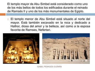 El templo mayor de Abu Simbel está considerado como uno
de los más bellos de todos los edificados durante el reinado
de Ramsés II y uno de los más monumentales de Egipto.
 El templo menor de Abu Simbel está situado al norte del
mayor. Está también excavado en la roca y dedicado a
Hathor, diosa del amor y la belleza, así como a la esposa
favorita de Ramses, Nefertari.
ISABEL PENAGOS GUZMÁN
 