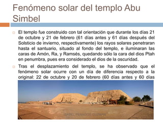 Fenómeno solar del templo Abu
Simbel
 El templo fue construido con tal orientación que durante los días 21
de octubre y 21 de febrero (61 días antes y 61 días después del
Solsticio de invierno, respectivamente) los rayos solares penetraran
hasta el santuario, situado al fondo del templo, e iluminaran las
caras de Amón, Ra, y Ramsés, quedando sólo la cara del dios Ptah
en penumbra, pues era considerado el dios de la oscuridad.
 Tras el desplazamiento del templo, se ha observado que el
fenómeno solar ocurre con un día de diferencia respecto a la
original: 22 de octubre y 20 de febrero (60 días antes y 60 días
después de Solsticio).
ISABEL PENAGOS GUZMÁN
 