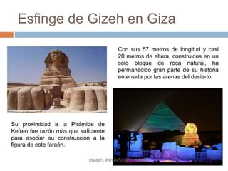 Esfinge de Gizeh en Giza
Con sus 57 metros de longitud y casi
20 metros de altura, construidos en un
sólo bloque de roca natural, ha
permanecido gran parte de su historia
enterrada por las arenas del desierto.
Su proximidad a la Pirámide de
Kefren fue razón más que suficiente
para asociar su construcción a la
figura de este faraón.
ISABEL PENAGOS GUZMÁN
 