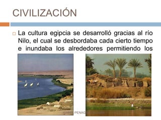 CIVILIZACIÓN
 La cultura egipcia se desarrolló gracias al río
Nilo, el cual se desbordaba cada cierto tiempo
e inundaba los alrededores permitiendo los
cultivos.
ISABEL PENAGOS GUZMÁN
 