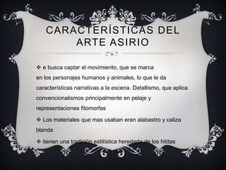 CARACTERÍSTICAS DEL 
ARTE ASIRIO 
 e busca captar el movimiento, que se marca 
en los personajes humanos y animales, lo que le da 
características narrativas a la escena. Detallismo, que aplica 
convencionalismos principalmente en pelaje y 
representaciones fitomorfas 
 Los materiales que mas usaban eran alabastro y caliza 
blanda 
 tienen una tradición estilística heredada de los hititas 
 