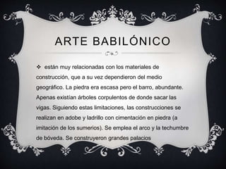 ARTE BABILÓNICO 
 están muy relacionadas con los materiales de 
construcción, que a su vez dependieron del medio 
geográfico. La piedra era escasa pero el barro, abundante. 
Apenas existían árboles corpulentos de donde sacar las 
vigas. Siguiendo estas limitaciones, las construcciones se 
realizan en adobe y ladrillo con cimentación en piedra (a 
imitación de los sumerios). Se emplea el arco y la techumbre 
de bóveda. Se construyeron grandes palacios 
 