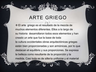 ARTE GRIEGO 
 El arte griego es el resultado de la mezcla de 
muchos elementos diferentes. Ellos a lo largo de 
su historia desarrollaron todos esos elementos y han 
creado un arte que fue la base de toda 
la cultura occidentales obras arquitectónicas griegas 
están bien proporcionadas y son armónicas, por lo que 
destacan el equilibrio y sus proporciones. Se expresa 
la belleza como resultante de la proporción y la 
medida. Casi toda es de sillería uniforme y el material 
preferido fue el mármol blanco. 
 