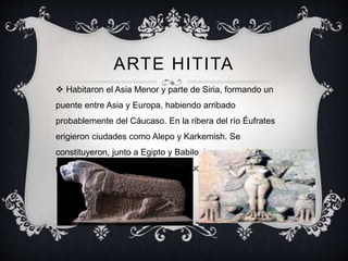 ARTE HITITA 
 Habitaron el Asia Menor y parte de Siria, formando un 
puente entre Asia y Europa, habiendo arribado 
probablemente del Cáucaso. En la ribera del río Éufrates 
erigieron ciudades como Alepo y Karkemish. Se 
constituyeron, junto a Egipto y Babilonia, en una de las 
grandes potencias del mundo antiguo. 
 