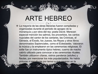 ARTE HEBREO 
 La mayoría de las obras literarias fueron compiladas y 
organizadas durante el período de apogeo de la 
monarquía y por obra del rey- poeta David. Merecen 
especial mención los salmos, los proverbios, los cantos 
nupciales del cantor de los cantares, las Crónicas, el 
Génesis, el Éxodo, los Jueces, los Reyes y otros libros 
denominados Sapienciales, como el Eclesiastés. Valoraron 
la música y la emplearon en las ceremonias religiosas. El 
sofar fue un instrumento típico hebreo, cuerno de macho 
cabrío utilizado para convocar a las ceremonias rituales. 
También utilizaron cítaras, sistros panderos (adufes) y 
flautas, por mencionar los más popularizados. No había 
pinturas ni esculturas por temor a que cayeran en la 
idolatría. Fue destacada la arquitectura, dentro de ella los 
palacios y las viviendas de los nobles. 
 