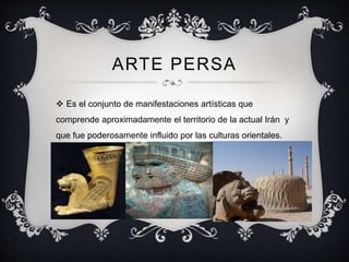 ARTE PERSA 
 Es el conjunto de manifestaciones artísticas que 
comprende aproximadamente el territorio de la actual Irán y 
que fue poderosamente influido por las culturas orientales. 
 