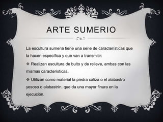 ARTE SUMERIO 
La escultura sumeria tiene una serie de características que 
la hacen específica y que van a transmitir: 
 Realizan escultura de bulto y de relieve, ambas con las 
mismas características. 
 Utilizan como material la piedra caliza o el alabastro 
yesoso o alabastrín, que da una mayor finura en la 
ejecución. 
 