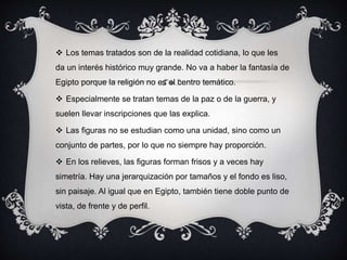  Los temas tratados son de la realidad cotidiana, lo que les 
da un interés histórico muy grande. No va a haber la fantasía de 
Egipto porque la religión no es el centro temático. 
 Especialmente se tratan temas de la paz o de la guerra, y 
suelen llevar inscripciones que las explica. 
 Las figuras no se estudian como una unidad, sino como un 
conjunto de partes, por lo que no siempre hay proporción. 
 En los relieves, las figuras forman frisos y a veces hay 
simetría. Hay una jerarquización por tamaños y el fondo es liso, 
sin paisaje. Al igual que en Egipto, también tiene doble punto de 
vista, de frente y de perfil. 
 