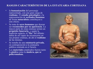 RASGOS CARACTERÍSTICOS DE LA ESTATUARIA CORTESANA
• la humanización del personaje
representado, con una gran carga de
realismo. El estudio psicológico y la
representación de actitudes humanas
de forma naturalista contribuyen a
este efecto.
• Se trata de seres humanos que desean
ser reconocidos por su apariencia. La
mayor parte de estas estatuas tenían un
propósito funerario, y según la
tradición egipcia, el “Ka” del difunto
debía de ser capaz de reconocerse en
sus propias estatuas, de ahí el realismo
de las mismas.
• Se trataba de una estatuaria privada,
en contraposición a la estatuaria
pública centrada en el faraón.
• Los materiales empleados fueron tanto
la piedra como la madera, que se
policromaban.
 