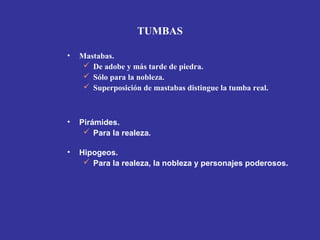 • Mastabas.
 De adobe y más tarde de piedra.
 Sólo para la nobleza.
 Superposición de mastabas distingue la tumba real.
• Pirámides.
 Para la realeza.
• Hipogeos.
 Para la realeza, la nobleza y personajes poderosos.
TUMBAS
 