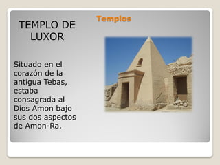 Templos
TEMPLO DE
LUXOR
Situado en el
corazón de la
antigua Tebas,
estaba
consagrada al
Dios Amon bajo
sus dos aspectos
de Amon-Ra.
 