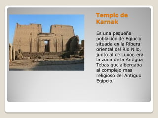 Templo de
Karnak
Es una pequeña
población de Egipcio
situada en la Ribera
oriental del Rio Nilo,
junto al de Luxor, era
la zona de la Antigua
Tebas que albergaba
al complejo mas
religioso del Antiguo
Egipcio.
 
