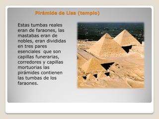 Pirámide de Lisa (templo)
Estas tumbas reales
eran de faraones, las
mastabas eran de
nobles, eran divididas
en tres pares
esenciales que son
capillas funerarias,
corredores y capillas
mortuorias las
pirámides contienen
las tumbas de los
faraones.
 