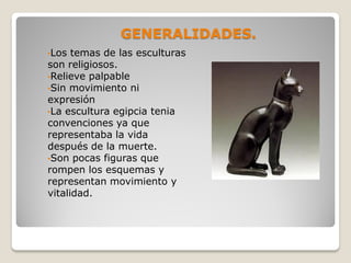 GENERALIDADES.
•Los temas de las esculturas
son religiosos.
•Relieve palpable
•Sin movimiento ni
expresión
•La escultura egipcia tenia
convenciones ya que
representaba la vida
después de la muerte.
•Son pocas figuras que
rompen los esquemas y
representan movimiento y
vitalidad.
 
